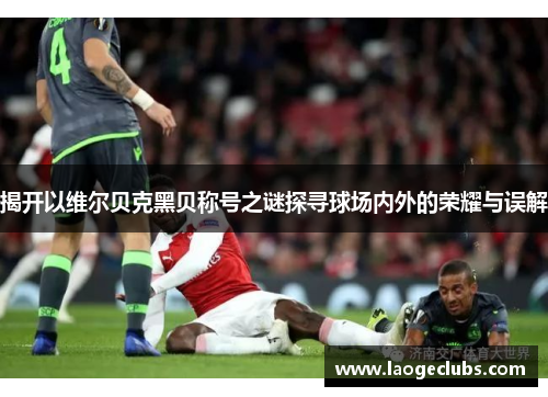 揭开以维尔贝克黑贝称号之谜探寻球场内外的荣耀与误解 揭开以维尔贝克黑贝称号之谜探寻球场内外的荣耀与误解