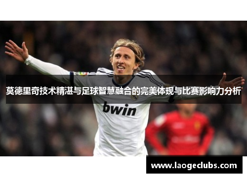 莫德里奇技术精湛与足球智慧融合的完美体现与比赛影响力分析 莫德里奇技术精湛与足球智慧融合的完美体现与比赛影响力分析