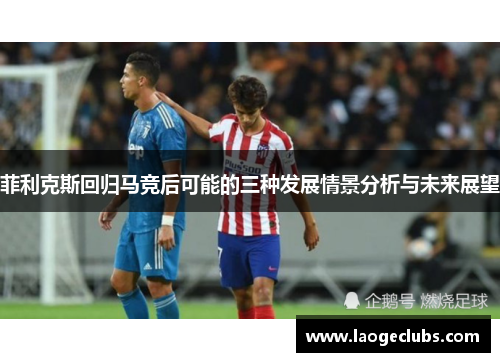 菲利克斯回归马竞后可能的三种发展情景分析与未来展望