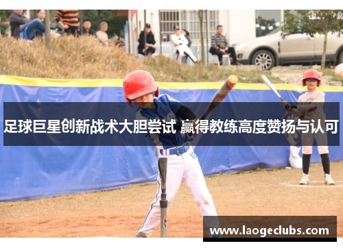 足球巨星创新战术大胆尝试 赢得教练高度赞扬与认可