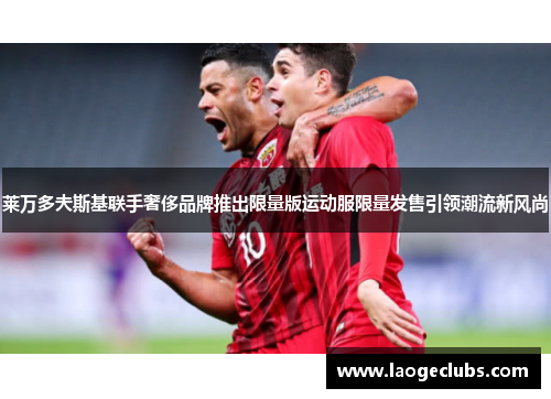 莱万多夫斯基联手奢侈品牌推出限量版运动服限量发售引领潮流新风尚 莱万多夫斯基联手奢侈品牌推出限量版运动服限量发售引领潮流新风尚