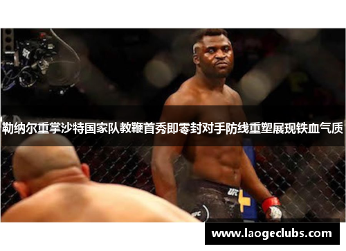 勒纳尔重掌沙特国家队教鞭首秀即零封对手防线重塑展现铁血气质