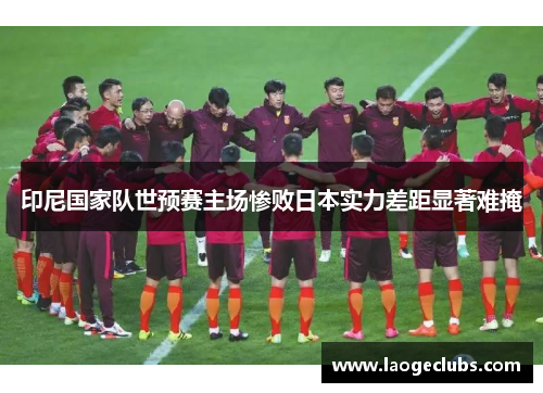 印尼国家队世预赛主场惨败日本实力差距显著难掩