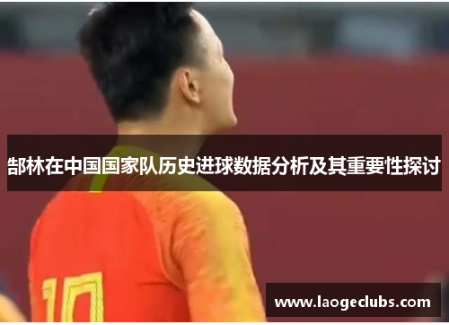 郜林在中国国家队历史进球数据分析及其重要性探讨 郜林在中国国家队历史进球数据分析及其重要性探讨