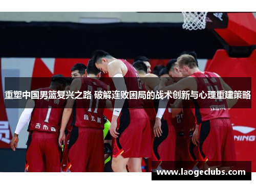 重塑中国男篮复兴之路 破解连败困局的战术创新与心理重建策略 重塑中国男篮复兴之路 破解连败困局的战术创新与心理重建策略