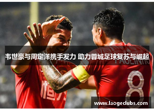 韦世豪与周定洋携手发力 助力蓉城足球复苏与崛起 韦世豪与周定洋携手发力 助力蓉城足球复苏与崛起